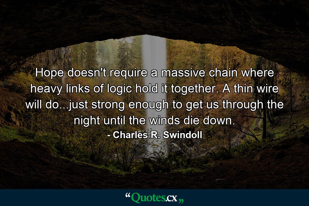 Hope doesn't require a massive chain where heavy links of logic hold it together. A thin wire will do...just strong enough to get us through the night until the winds die down. - Quote by Charles R. Swindoll