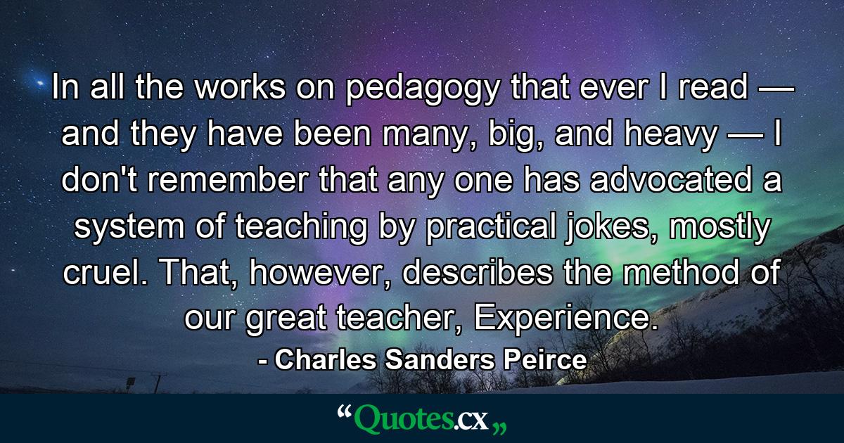 In all the works on pedagogy that ever I read — and they have been many, big, and heavy — I don't remember that any one has advocated a system of teaching by practical jokes, mostly cruel. That, however, describes the method of our great teacher, Experience. - Quote by Charles Sanders Peirce