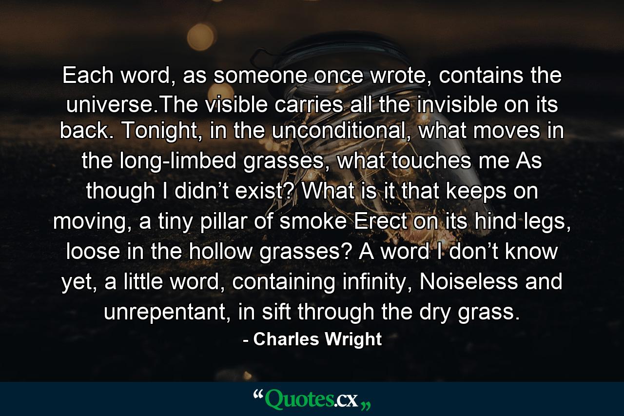 Each word, as someone once wrote, contains the universe.The visible carries all the invisible on its back. Tonight, in the unconditional, what moves in the long-limbed grasses, what touches me As though I didn’t exist? What is it that keeps on moving, a tiny pillar of smoke Erect on its hind legs, loose in the hollow grasses? A word I don’t know yet, a little word, containing infinity, Noiseless and unrepentant, in sift through the dry grass. - Quote by Charles Wright