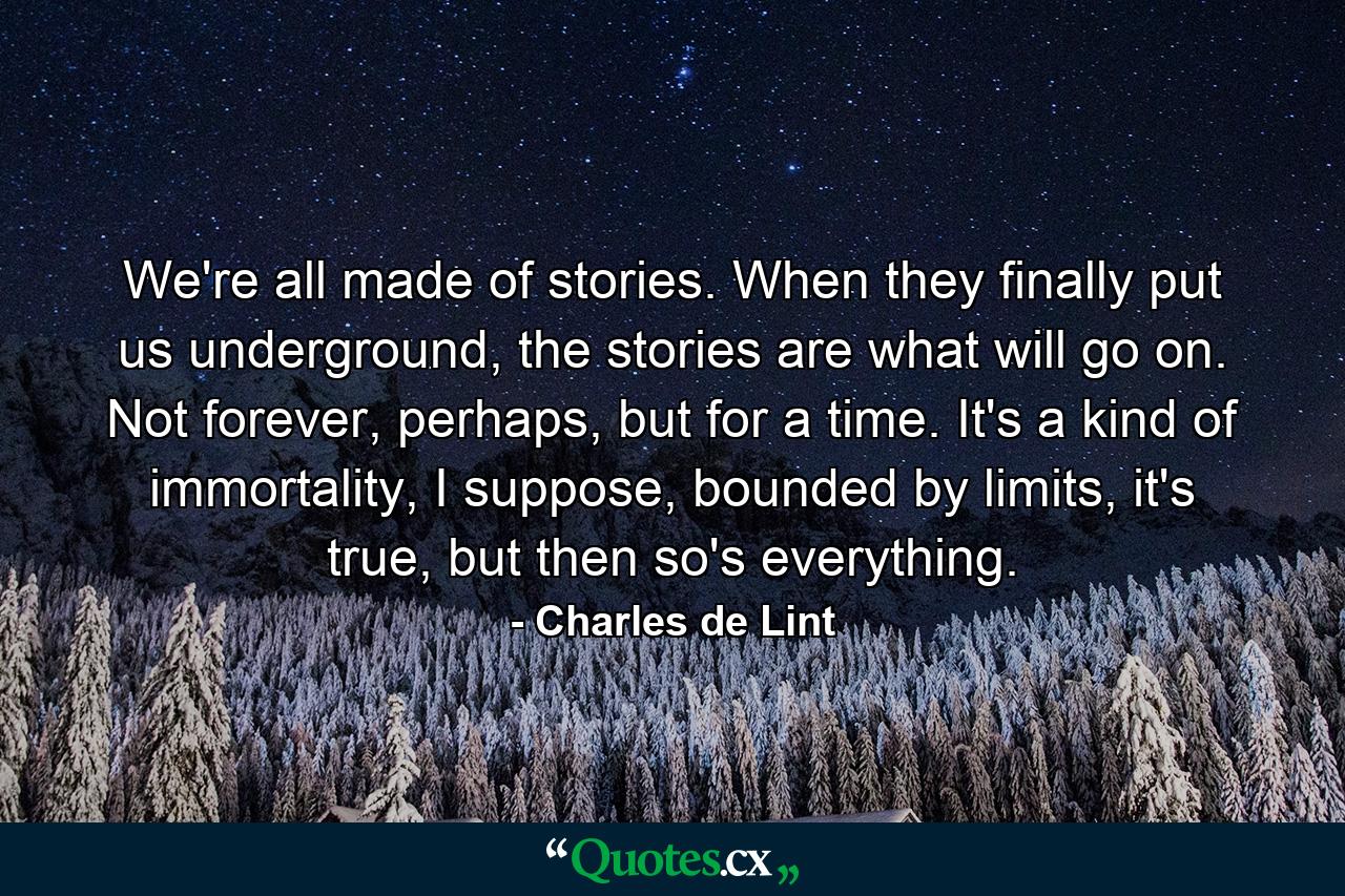 We're all made of stories. When they finally put us underground, the stories are what will go on. Not forever, perhaps, but for a time. It's a kind of immortality, I suppose, bounded by limits, it's true, but then so's everything. - Quote by Charles de Lint