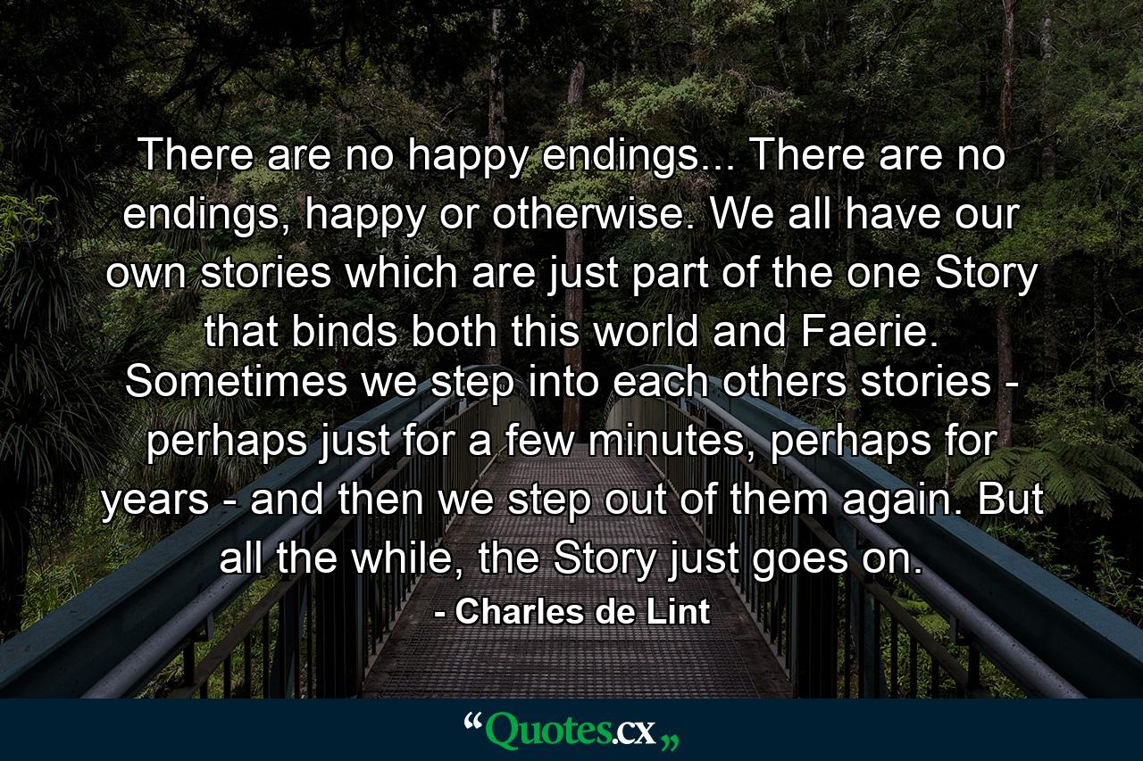 There are no happy endings... There are no endings, happy or otherwise. We all have our own stories which are just part of the one Story that binds both this world and Faerie. Sometimes we step into each others stories - perhaps just for a few minutes, perhaps for years - and then we step out of them again. But all the while, the Story just goes on. - Quote by Charles de Lint