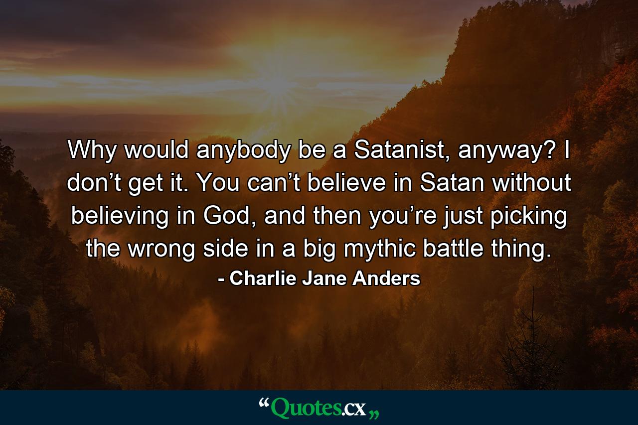 Why would anybody be a Satanist, anyway? I don’t get it. You can’t believe in Satan without believing in God, and then you’re just picking the wrong side in a big mythic battle thing. - Quote by Charlie Jane Anders