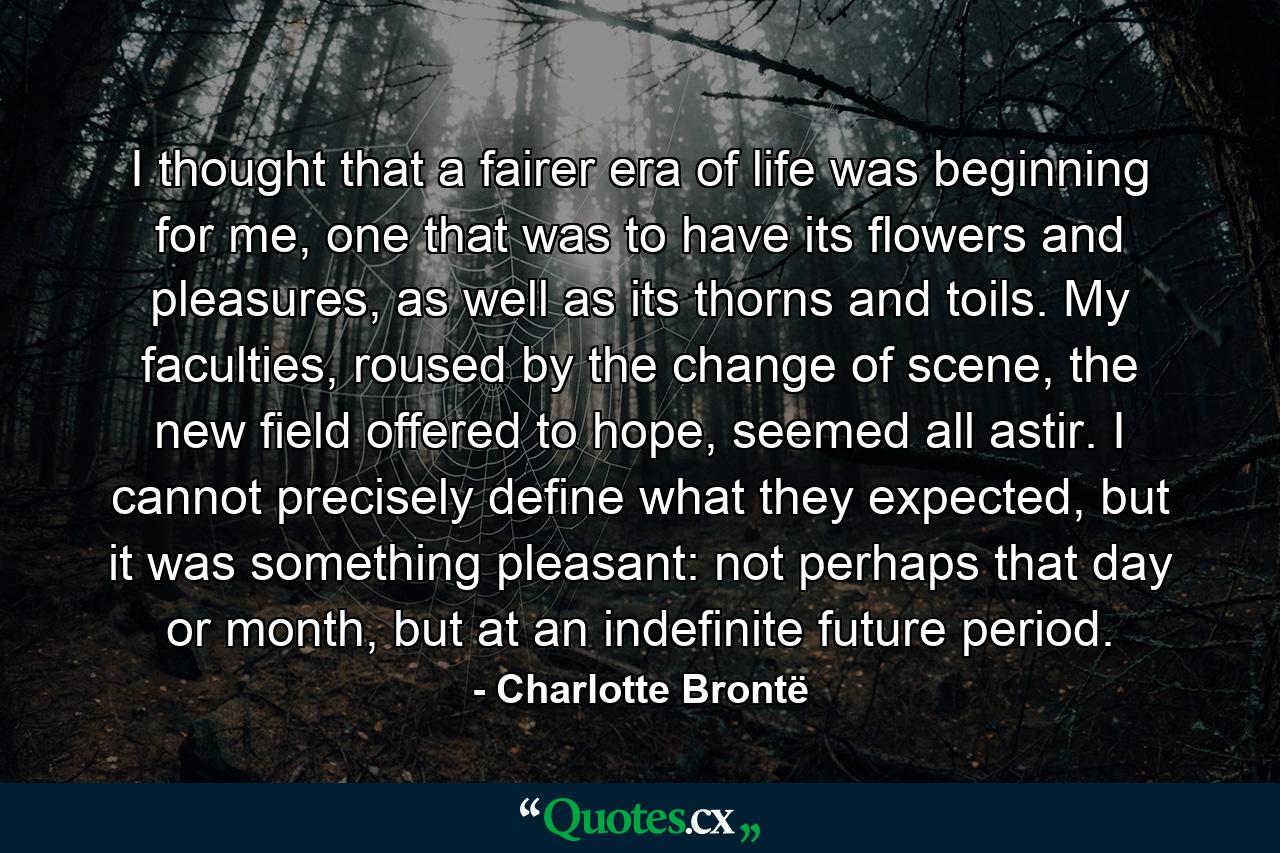 I thought that a fairer era of life was beginning for me, one that was to have its flowers and pleasures, as well as its thorns and toils. My faculties, roused by the change of scene, the new field offered to hope, seemed all astir. I cannot precisely define what they expected, but it was something pleasant: not perhaps that day or month, but at an indefinite future period. - Quote by Charlotte Brontë