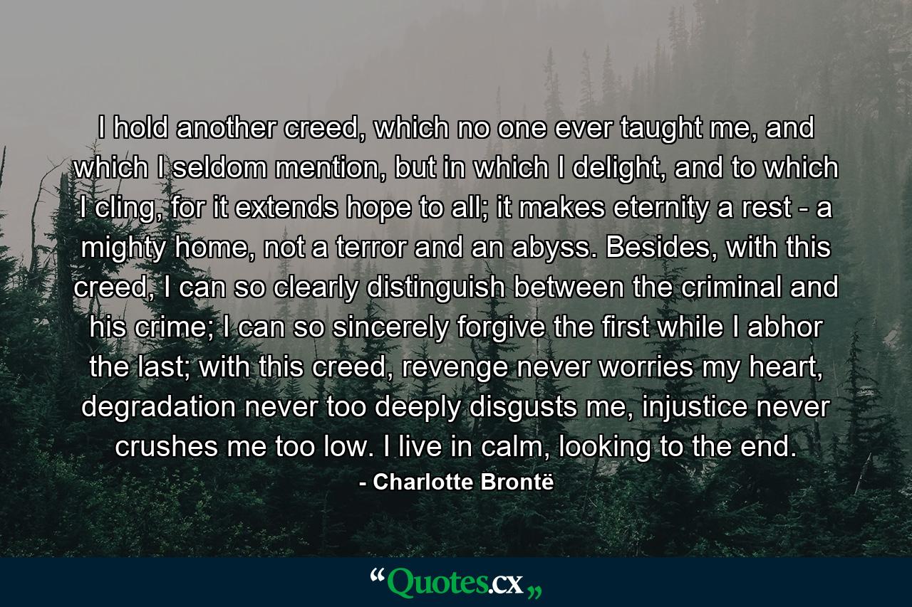 I hold another creed, which no one ever taught me, and which I seldom mention, but in which I delight, and to which I cling, for it extends hope to all; it makes eternity a rest - a mighty home, not a terror and an abyss. Besides, with this creed, I can so clearly distinguish between the criminal and his crime; I can so sincerely forgive the first while I abhor the last; with this creed, revenge never worries my heart, degradation never too deeply disgusts me, injustice never crushes me too low. I live in calm, looking to the end. - Quote by Charlotte Brontë