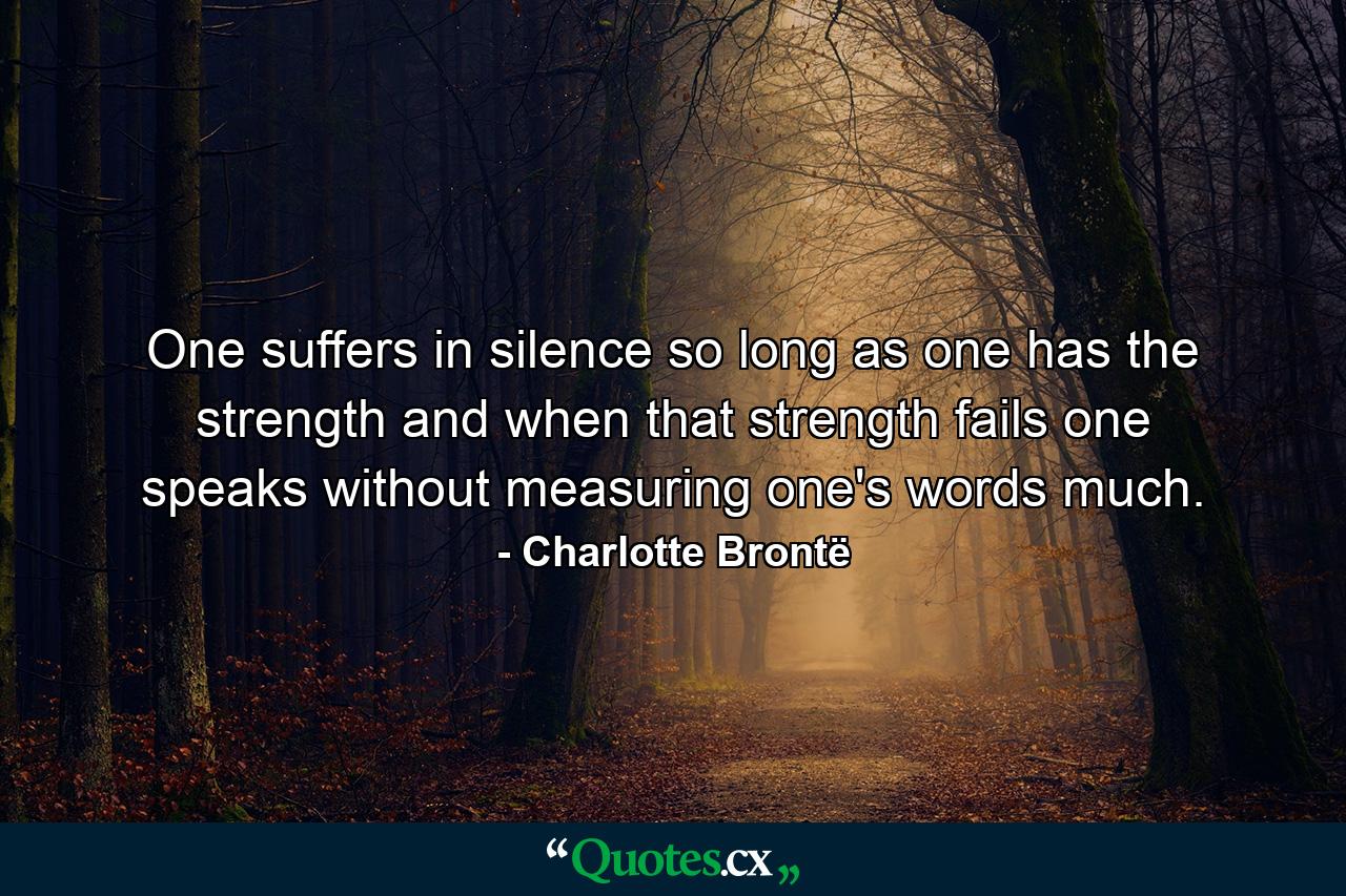 One suffers in silence so long as one has the strength and when that strength fails one speaks without measuring one's words much. - Quote by Charlotte Brontë