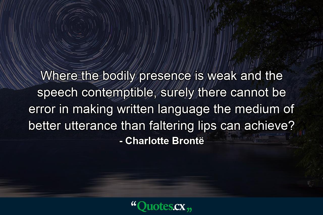 Where the bodily presence is weak and the speech contemptible, surely there cannot be error in making written language the medium of better utterance than faltering lips can achieve? - Quote by Charlotte Brontë