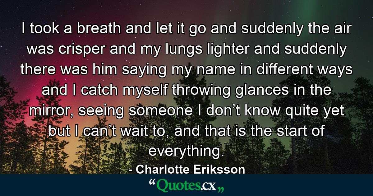 I took a breath and let it go and suddenly the air was crisper and my lungs lighter and suddenly there was him saying my name in different ways and I catch myself throwing glances in the mirror, seeing someone I don’t know quite yet but I can’t wait to, and that is the start of everything. - Quote by Charlotte Eriksson