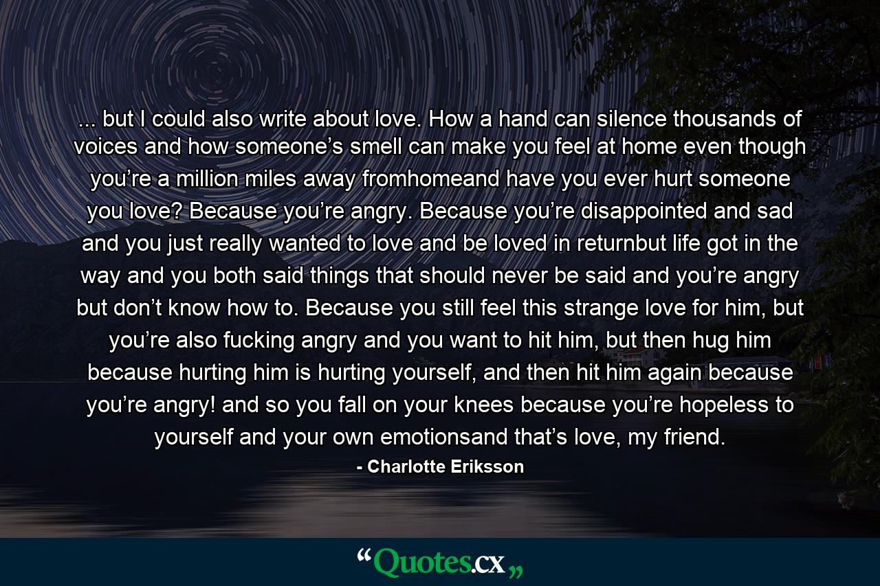 ... but I could also write about love. How a hand can silence thousands of voices and how someone’s smell can make you feel at home even though you’re a million miles away fromhomeand have you ever hurt someone you love? Because you’re angry. Because you’re disappointed and sad and you just really wanted to love and be loved in returnbut life got in the way and you both said things that should never be said and you’re angry but don’t know how to. Because you still feel this strange love for him, but you’re also fucking angry and you want to hit him, but then hug him because hurting him is hurting yourself, and then hit him again because you’re angry! and so you fall on your knees because you’re hopeless to yourself and your own emotionsand that’s love, my friend. - Quote by Charlotte Eriksson