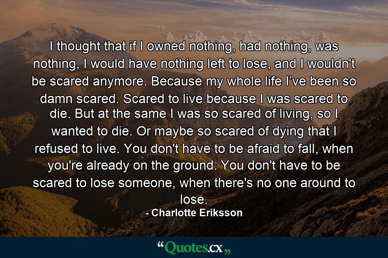 I thought that if I owned nothing, had nothing, was nothing, I would have nothing left to lose, and I wouldn't be scared anymore. Because my whole life I’ve been so damn scared. Scared to live because I was scared to die. But at the same I was so scared of living, so I wanted to die. Or maybe so scared of dying that I refused to live. You don't have to be afraid to fall, when you're already on the ground. You don't have to be scared to lose someone, when there's no one around to lose. - Quote by Charlotte Eriksson