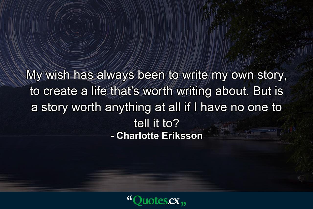 My wish has always been to write my own story, to create a life that’s worth writing about. But is a story worth anything at all if I have no one to tell it to? - Quote by Charlotte Eriksson