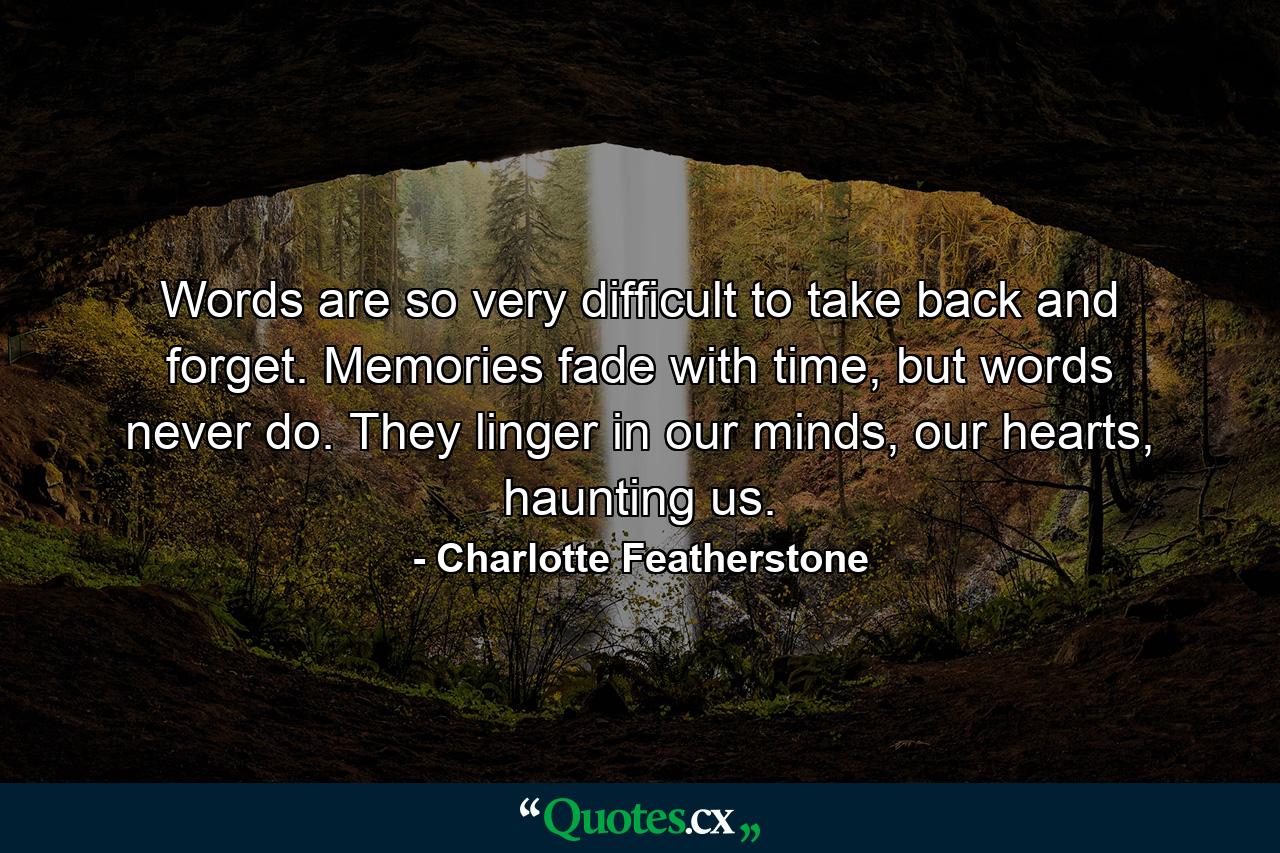 Words are so very difficult to take back and forget. Memories fade with time, but words never do. They linger in our minds, our hearts, haunting us. - Quote by Charlotte Featherstone