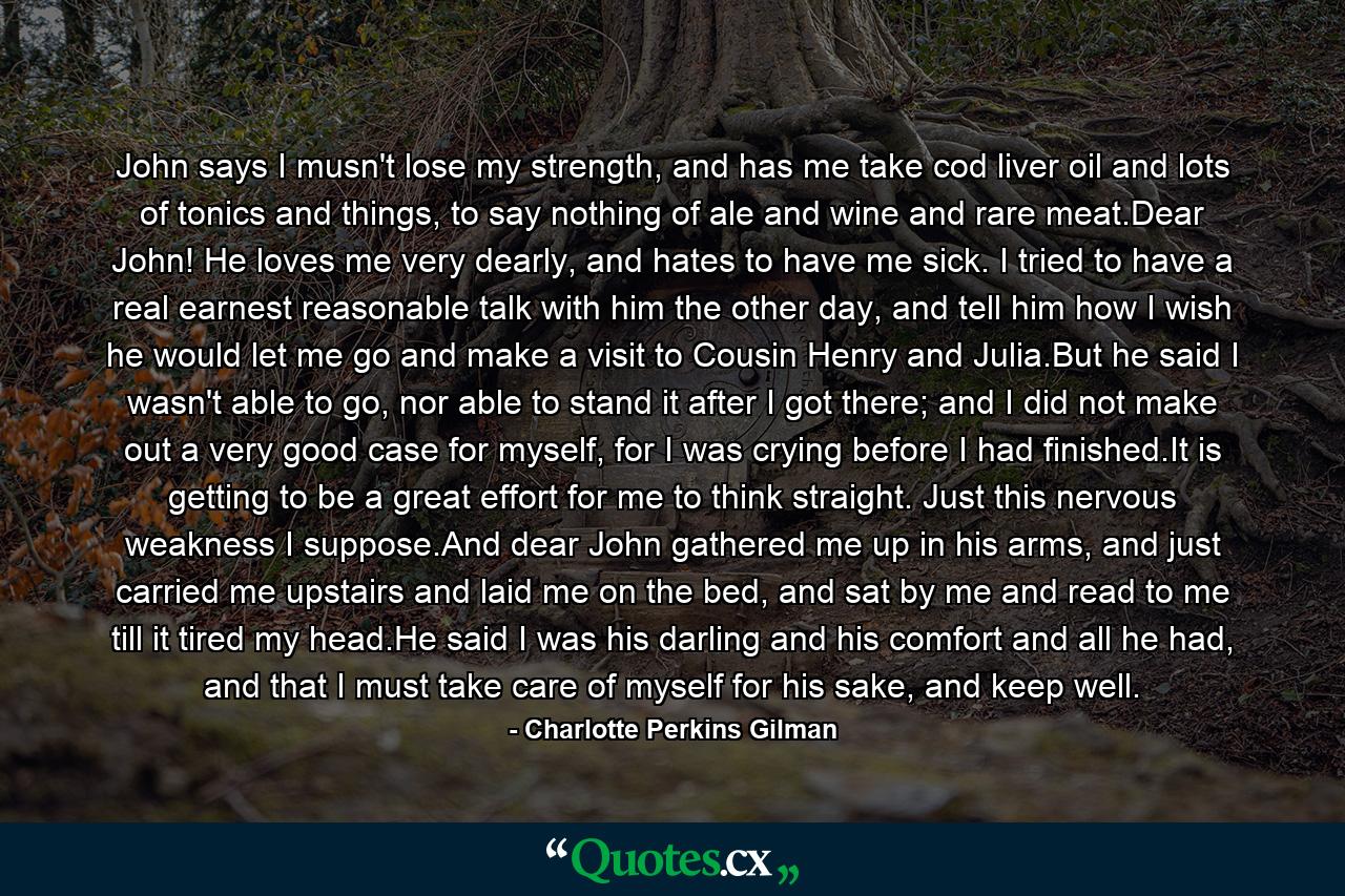 John says I musn't lose my strength, and has me take cod liver oil and lots of tonics and things, to say nothing of ale and wine and rare meat.Dear John! He loves me very dearly, and hates to have me sick. I tried to have a real earnest reasonable talk with him the other day, and tell him how I wish he would let me go and make a visit to Cousin Henry and Julia.But he said I wasn't able to go, nor able to stand it after I got there; and I did not make out a very good case for myself, for I was crying before I had finished.It is getting to be a great effort for me to think straight. Just this nervous weakness I suppose.And dear John gathered me up in his arms, and just carried me upstairs and laid me on the bed, and sat by me and read to me till it tired my head.He said I was his darling and his comfort and all he had, and that I must take care of myself for his sake, and keep well. - Quote by Charlotte Perkins Gilman