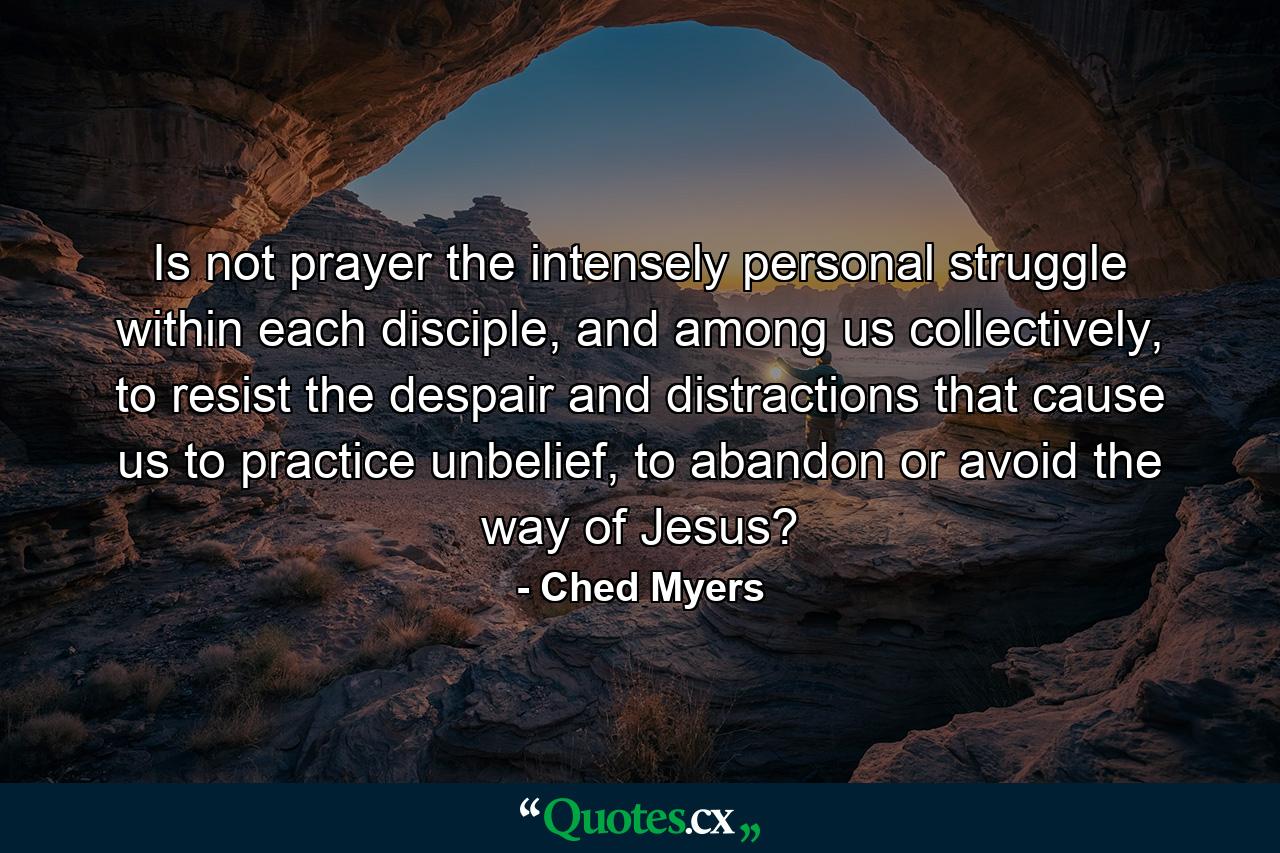 Is not prayer the intensely personal struggle within each disciple, and among us collectively, to resist the despair and distractions that cause us to practice unbelief, to abandon or avoid the way of Jesus? - Quote by Ched Myers