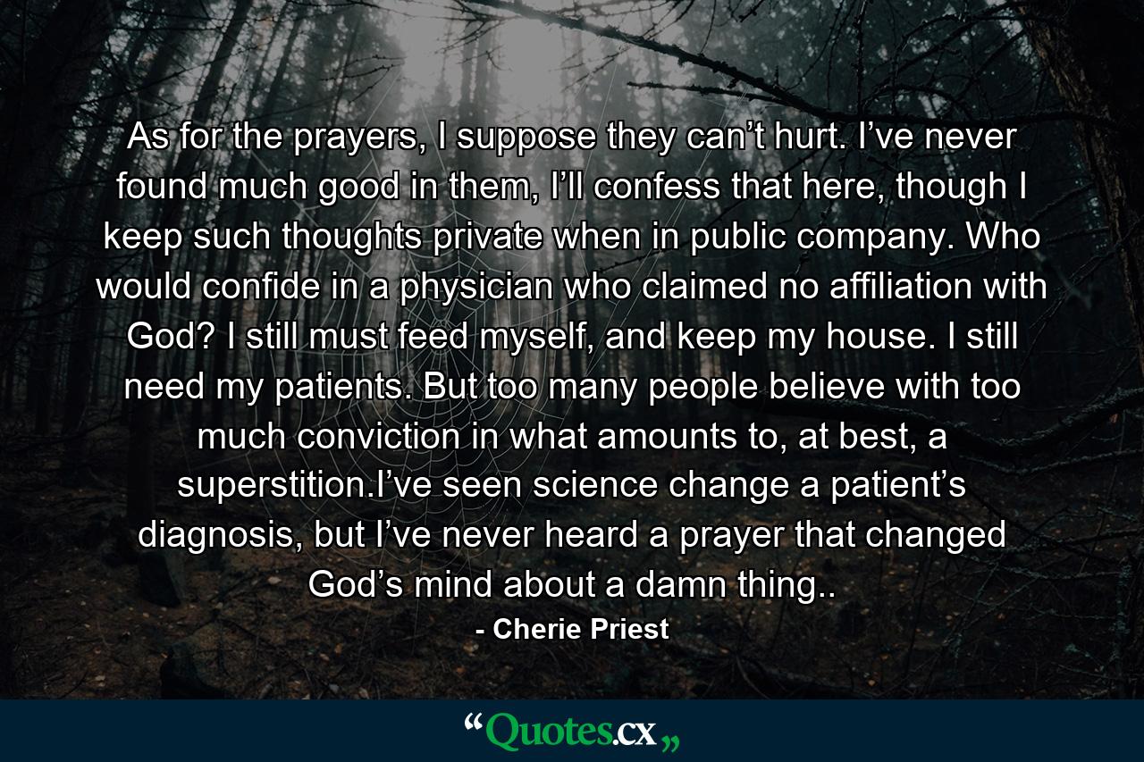 As for the prayers, I suppose they can’t hurt. I’ve never found much good in them, I’ll confess that here, though I keep such thoughts private when in public company. Who would confide in a physician who claimed no affiliation with God? I still must feed myself, and keep my house. I still need my patients. But too many people believe with too much conviction in what amounts to, at best, a superstition.I’ve seen science change a patient’s diagnosis, but I’ve never heard a prayer that changed God’s mind about a damn thing.. - Quote by Cherie Priest