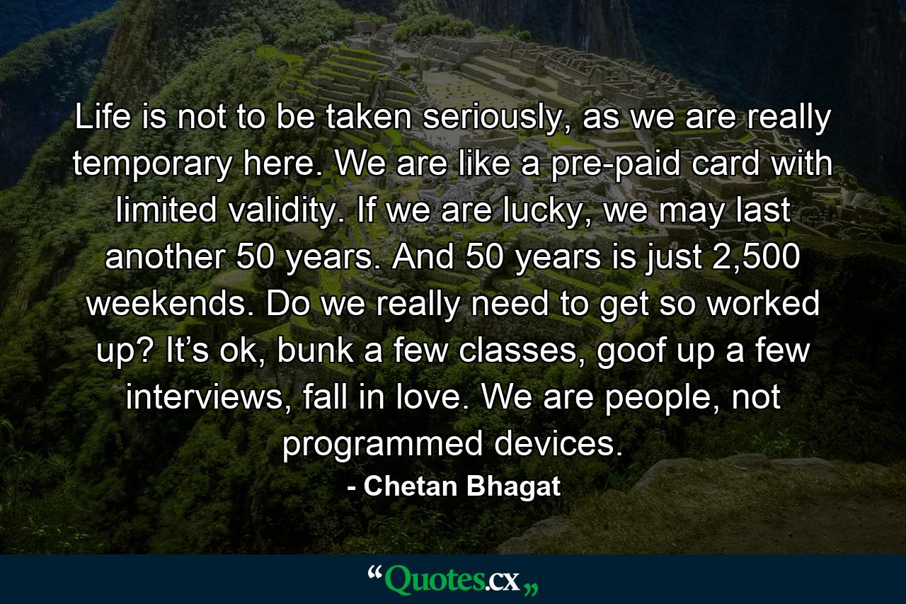 Life is not to be taken seriously, as we are really temporary here. We are like a pre-paid card with limited validity. If we are lucky, we may last another 50 years. And 50 years is just 2,500 weekends. Do we really need to get so worked up? It’s ok, bunk a few classes, goof up a few interviews, fall in love. We are people, not programmed devices. - Quote by Chetan Bhagat