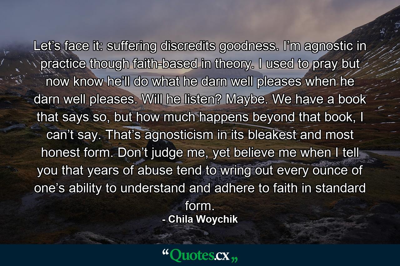 Let’s face it: suffering discredits goodness. I’m agnostic in practice though faith-based in theory. I used to pray but now know he’ll do what he darn well pleases when he darn well pleases. Will he listen? Maybe. We have a book that says so, but how much happens beyond that book, I can’t say. That’s agnosticism in its bleakest and most honest form. Don’t judge me, yet believe me when I tell you that years of abuse tend to wring out every ounce of one’s ability to understand and adhere to faith in standard form. - Quote by Chila Woychik