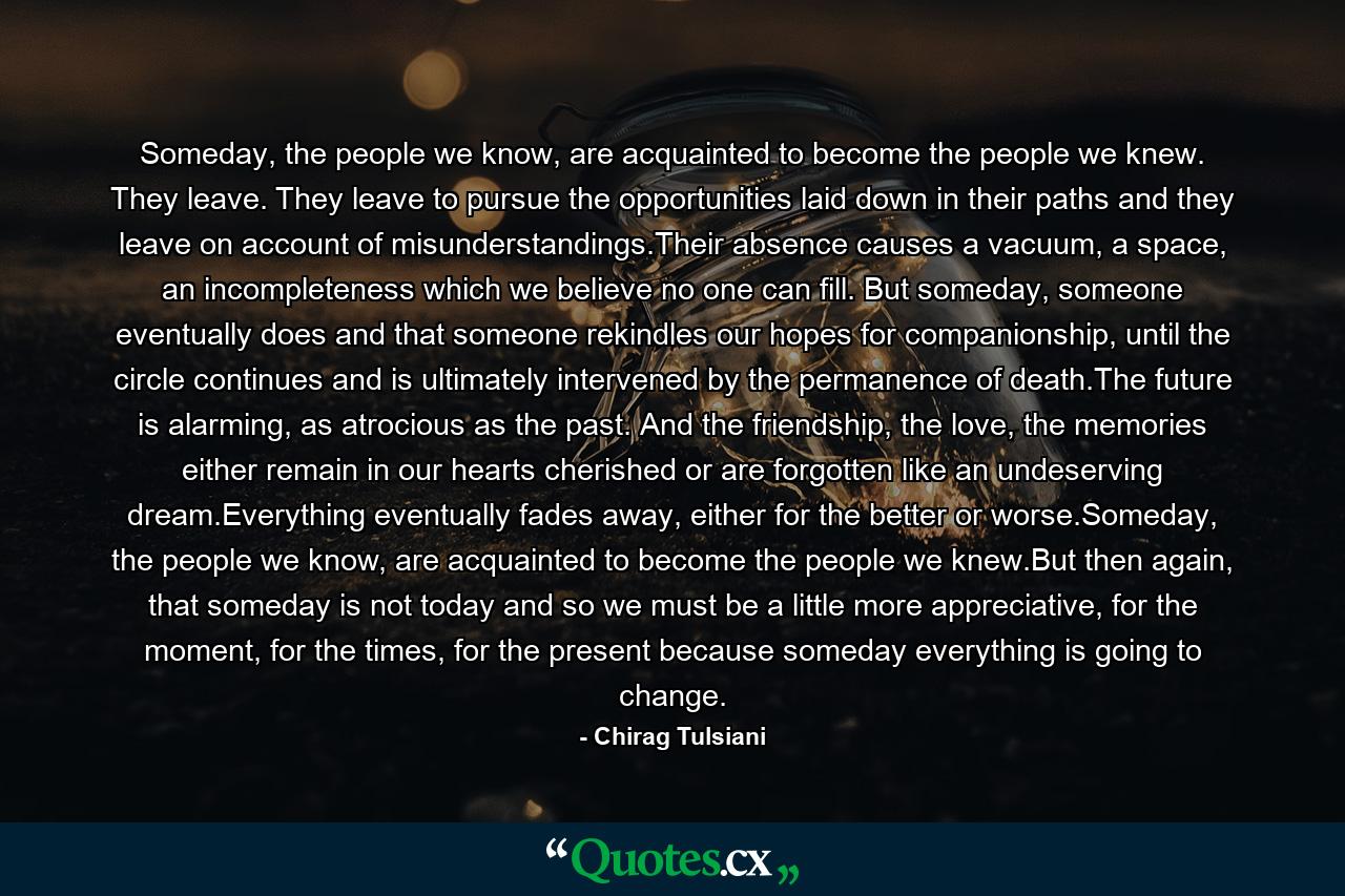 Someday, the people we know, are acquainted to become the people we knew. They leave. They leave to pursue the opportunities laid down in their paths and they leave on account of misunderstandings.Their absence causes a vacuum, a space, an incompleteness which we believe no one can fill. But someday, someone eventually does and that someone rekindles our hopes for companionship, until the circle continues and is ultimately intervened by the permanence of death.The future is alarming, as atrocious as the past. And the friendship, the love, the memories either remain in our hearts cherished or are forgotten like an undeserving dream.Everything eventually fades away, either for the better or worse.Someday, the people we know, are acquainted to become the people we knew.But then again, that someday is not today and so we must be a little more appreciative, for the moment, for the times, for the present because someday everything is going to change. - Quote by Chirag Tulsiani