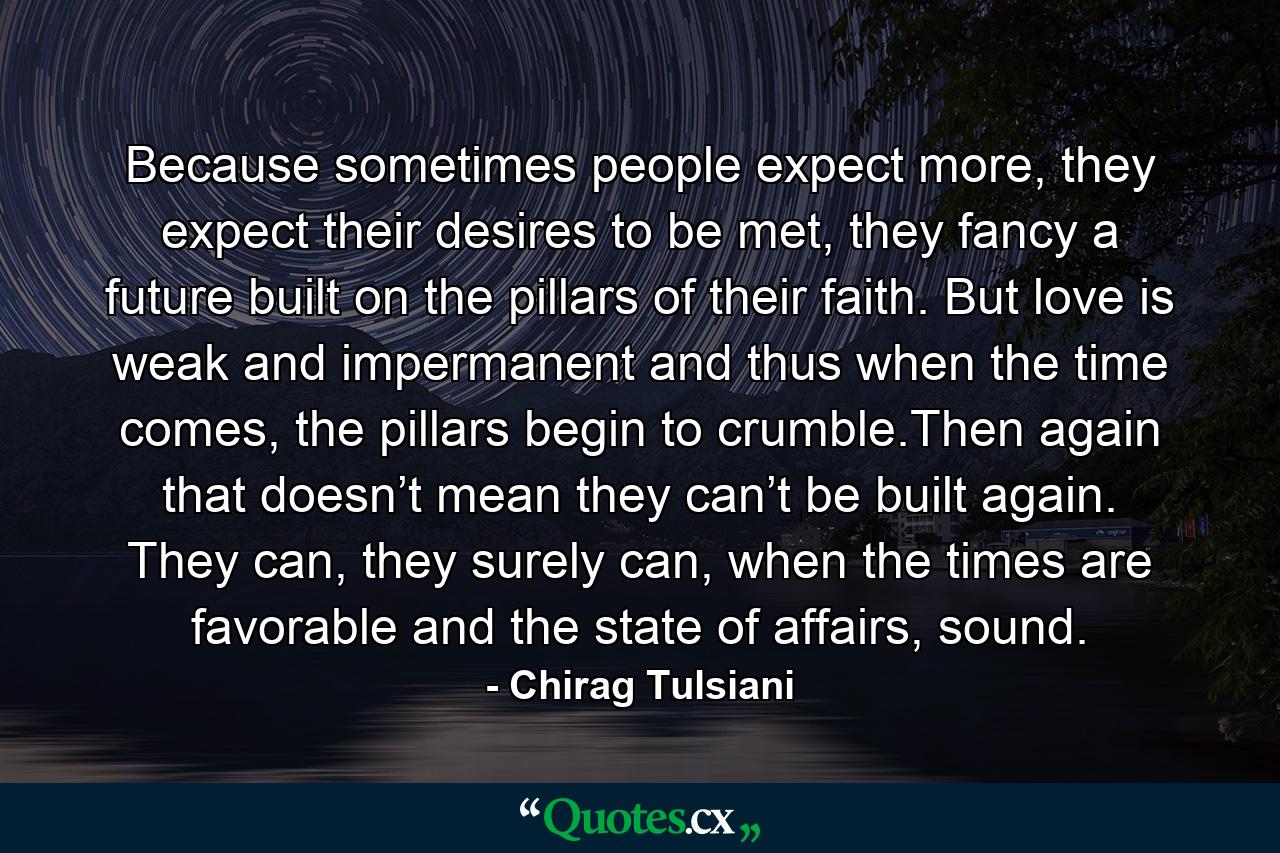 Because sometimes people expect more, they expect their desires to be met, they fancy a future built on the pillars of their faith. But love is weak and impermanent and thus when the time comes, the pillars begin to crumble.Then again that doesn’t mean they can’t be built again. They can, they surely can, when the times are favorable and the state of affairs, sound. - Quote by Chirag Tulsiani