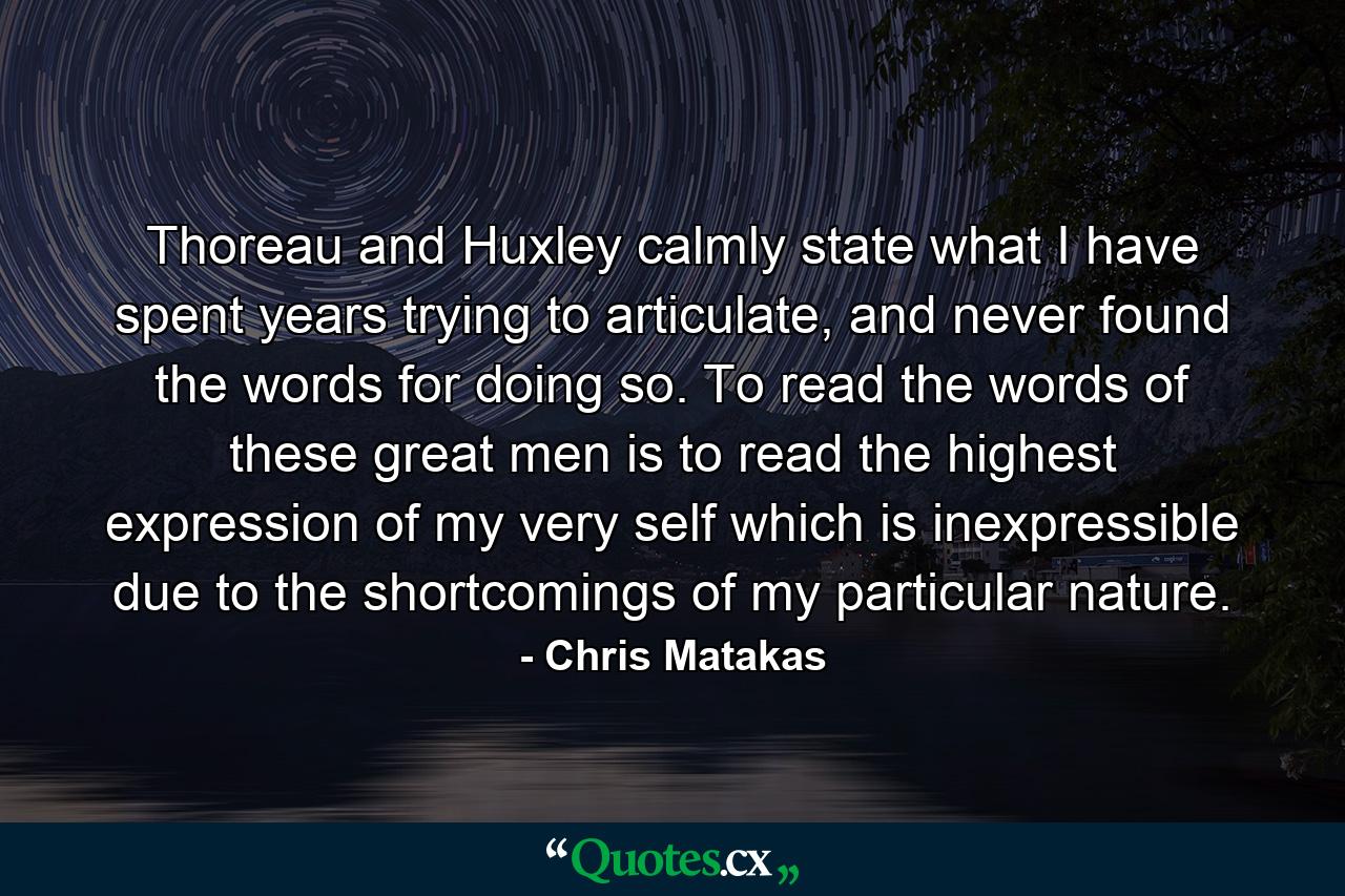 Thoreau and Huxley calmly state what I have spent years trying to articulate, and never found the words for doing so. To read the words of these great men is to read the highest expression of my very self which is inexpressible due to the shortcomings of my particular nature. - Quote by Chris Matakas