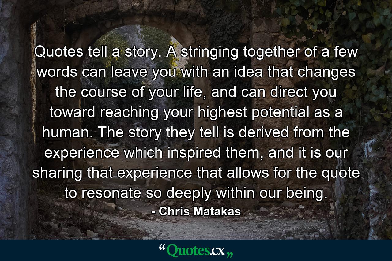 Quotes tell a story. A stringing together of a few words can leave you with an idea that changes the course of your life, and can direct you toward reaching your highest potential as a human. The story they tell is derived from the experience which inspired them, and it is our sharing that experience that allows for the quote to resonate so deeply within our being. - Quote by Chris Matakas