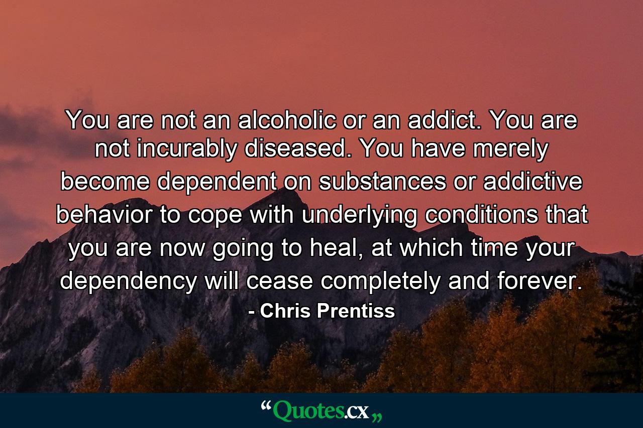 You are not an alcoholic or an addict. You are not incurably diseased. You have merely become dependent on substances or addictive behavior to cope with underlying conditions that you are now going to heal, at which time your dependency will cease completely and forever. - Quote by Chris Prentiss