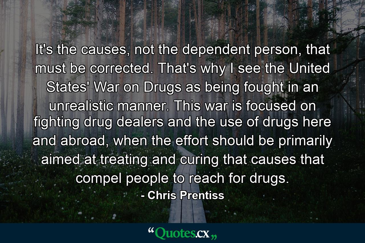 It's the causes, not the dependent person, that must be corrected. That's why I see the United States' War on Drugs as being fought in an unrealistic manner. This war is focused on fighting drug dealers and the use of drugs here and abroad, when the effort should be primarily aimed at treating and curing that causes that compel people to reach for drugs. - Quote by Chris Prentiss