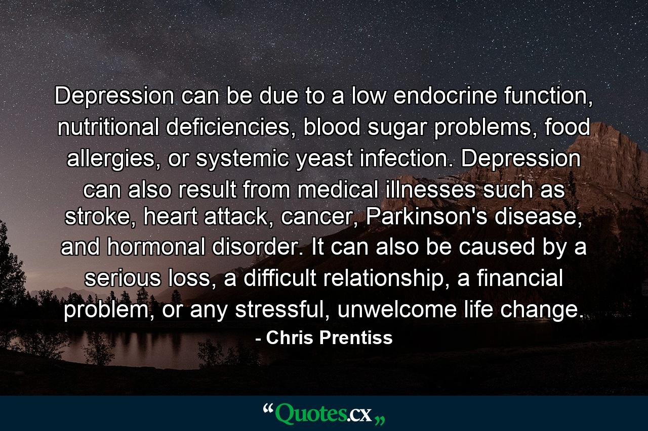 Depression can be due to a low endocrine function, nutritional deficiencies, blood sugar problems, food allergies, or systemic yeast infection. Depression can also result from medical illnesses such as stroke, heart attack, cancer, Parkinson's disease, and hormonal disorder. It can also be caused by a serious loss, a difficult relationship, a financial problem, or any stressful, unwelcome life change. - Quote by Chris Prentiss