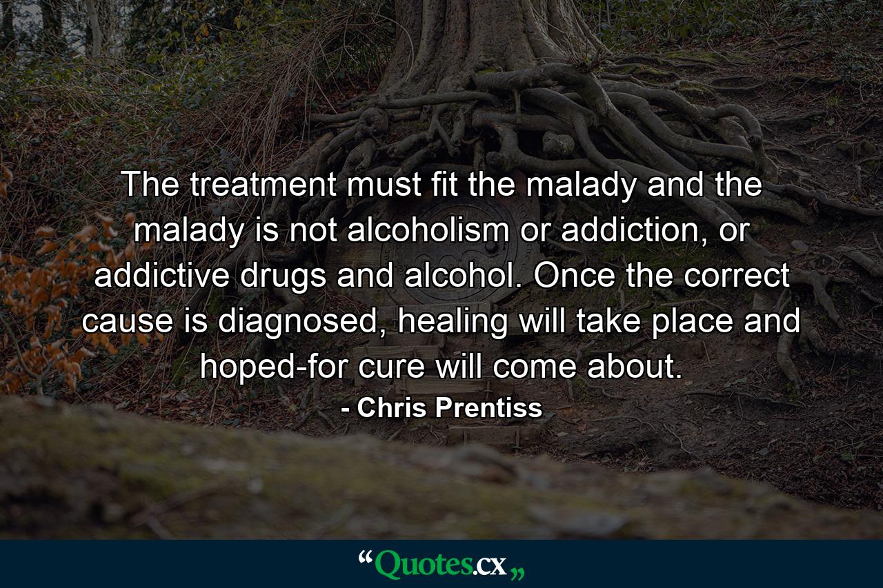 The treatment must fit the malady and the malady is not alcoholism or addiction, or addictive drugs and alcohol. Once the correct cause is diagnosed, healing will take place and hoped-for cure will come about. - Quote by Chris Prentiss