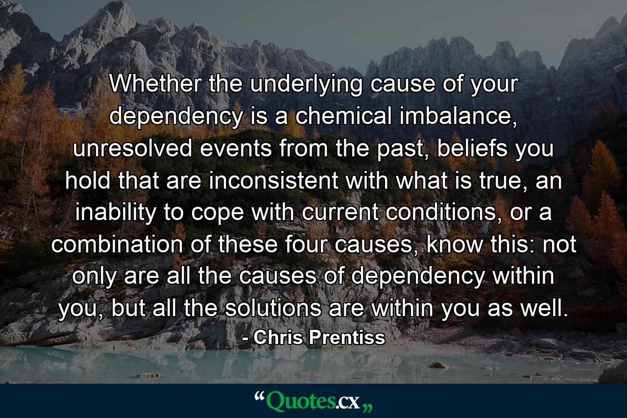 Whether the underlying cause of your dependency is a chemical imbalance, unresolved events from the past, beliefs you hold that are inconsistent with what is true, an inability to cope with current conditions, or a combination of these four causes, know this: not only are all the causes of dependency within you, but all the solutions are within you as well. - Quote by Chris Prentiss