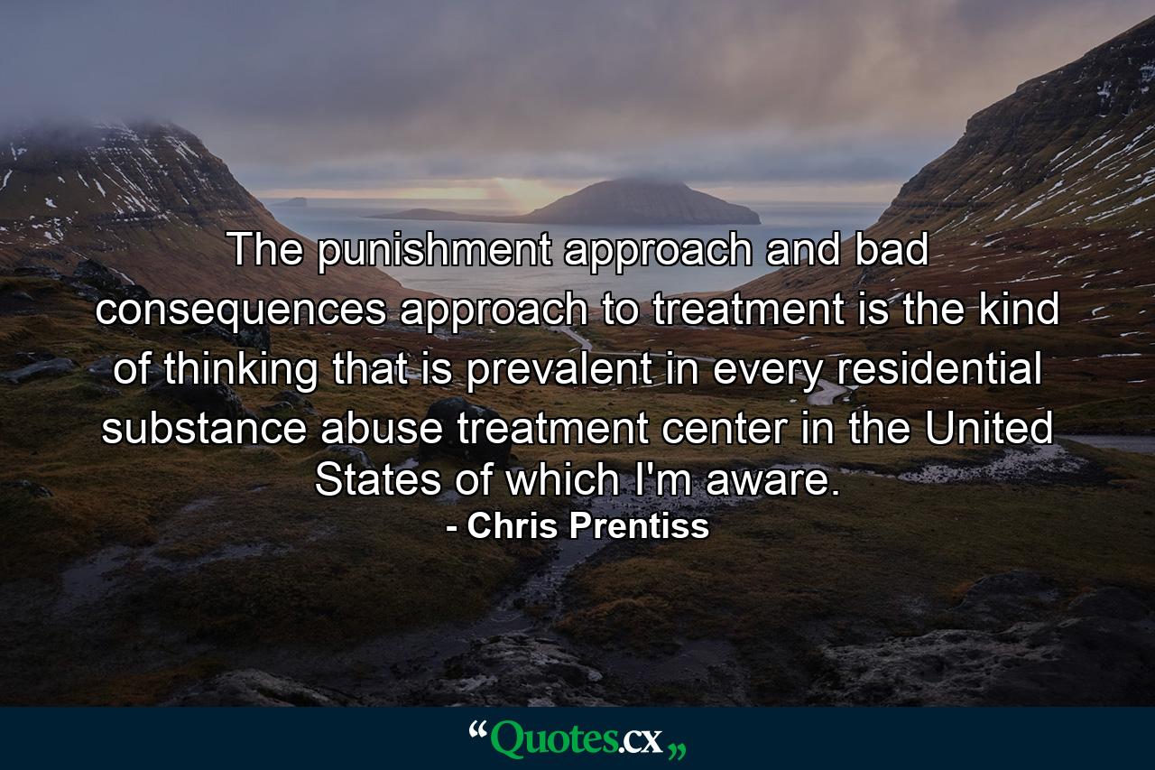 The punishment approach and bad consequences approach to treatment is the kind of thinking that is prevalent in every residential substance abuse treatment center in the United States of which I'm aware. - Quote by Chris Prentiss