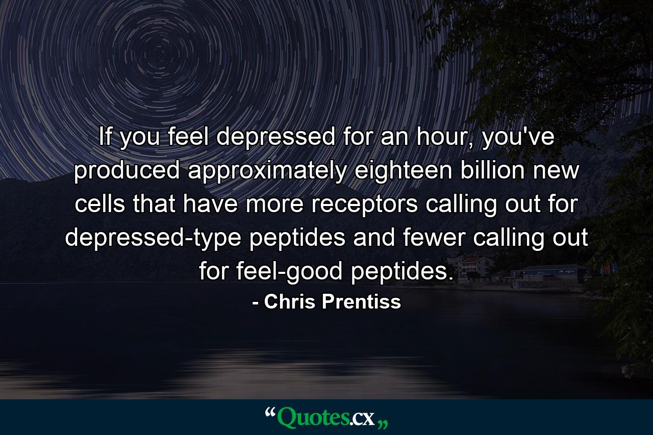 If you feel depressed for an hour, you've produced approximately eighteen billion new cells that have more receptors calling out for depressed-type peptides and fewer calling out for feel-good peptides. - Quote by Chris Prentiss