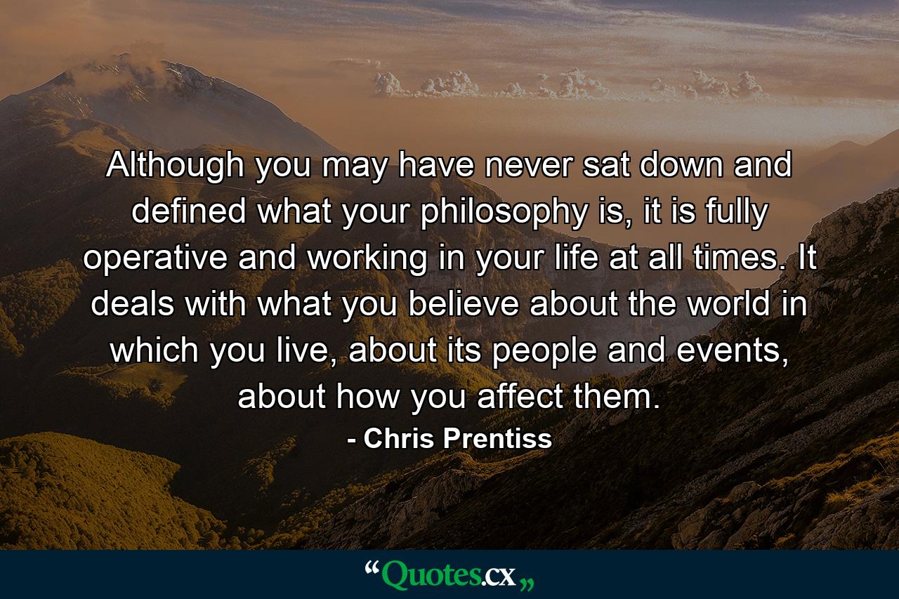 Although you may have never sat down and defined what your philosophy is, it is fully operative and working in your life at all times. It deals with what you believe about the world in which you live, about its people and events, about how you affect them. - Quote by Chris Prentiss