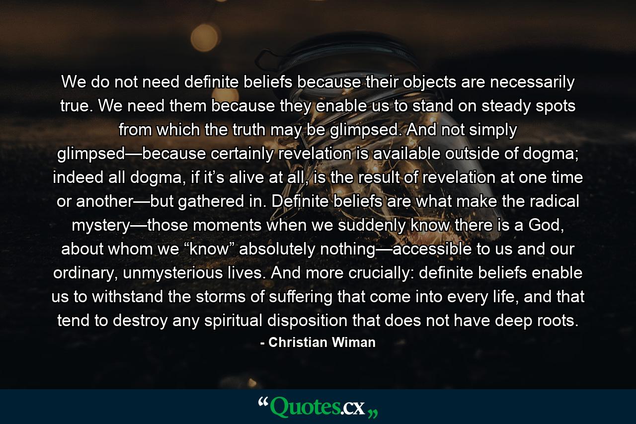 We do not need definite beliefs because their objects are necessarily true. We need them because they enable us to stand on steady spots from which the truth may be glimpsed. And not simply glimpsed—because certainly revelation is available outside of dogma; indeed all dogma, if it’s alive at all, is the result of revelation at one time or another—but gathered in. Definite beliefs are what make the radical mystery—those moments when we suddenly know there is a God, about whom we “know” absolutely nothing—accessible to us and our ordinary, unmysterious lives. And more crucially: definite beliefs enable us to withstand the storms of suffering that come into every life, and that tend to destroy any spiritual disposition that does not have deep roots. - Quote by Christian Wiman