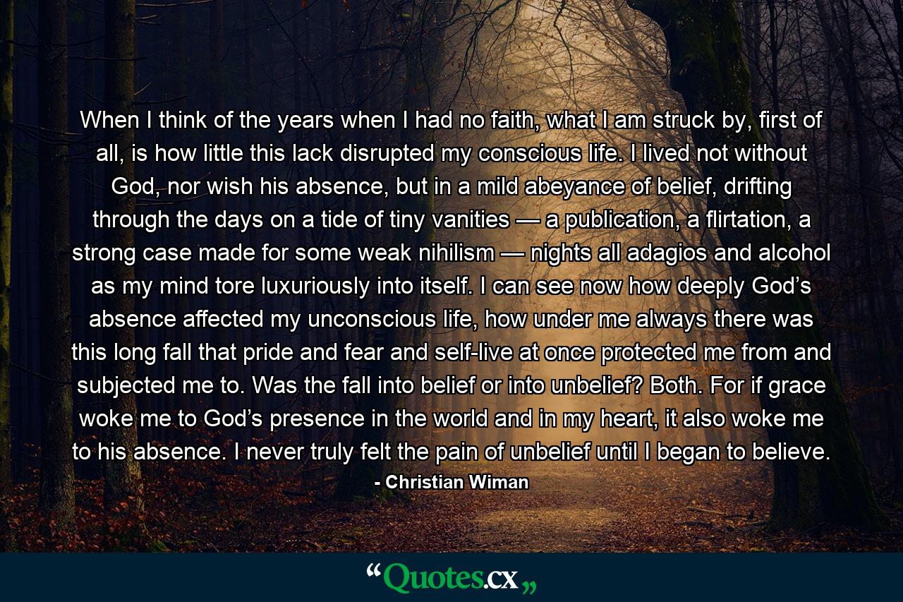 When I think of the years when I had no faith, what I am struck by, first of all, is how little this lack disrupted my conscious life. I lived not without God, nor wish his absence, but in a mild abeyance of belief, drifting through the days on a tide of tiny vanities — a publication, a flirtation, a strong case made for some weak nihilism — nights all adagios and alcohol as my mind tore luxuriously into itself. I can see now how deeply God’s absence affected my unconscious life, how under me always there was this long fall that pride and fear and self-live at once protected me from and subjected me to. Was the fall into belief or into unbelief? Both. For if grace woke me to God’s presence in the world and in my heart, it also woke me to his absence. I never truly felt the pain of unbelief until I began to believe. - Quote by Christian Wiman