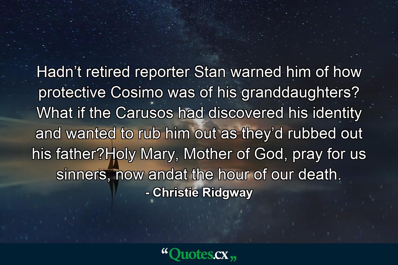 Hadn’t retired reporter Stan warned him of how protective Cosimo was of his granddaughters? What if the Carusos had discovered his identity and wanted to rub him out as they’d rubbed out his father?Holy Mary, Mother of God, pray for us sinners, now andat the hour of our death. - Quote by Christie Ridgway