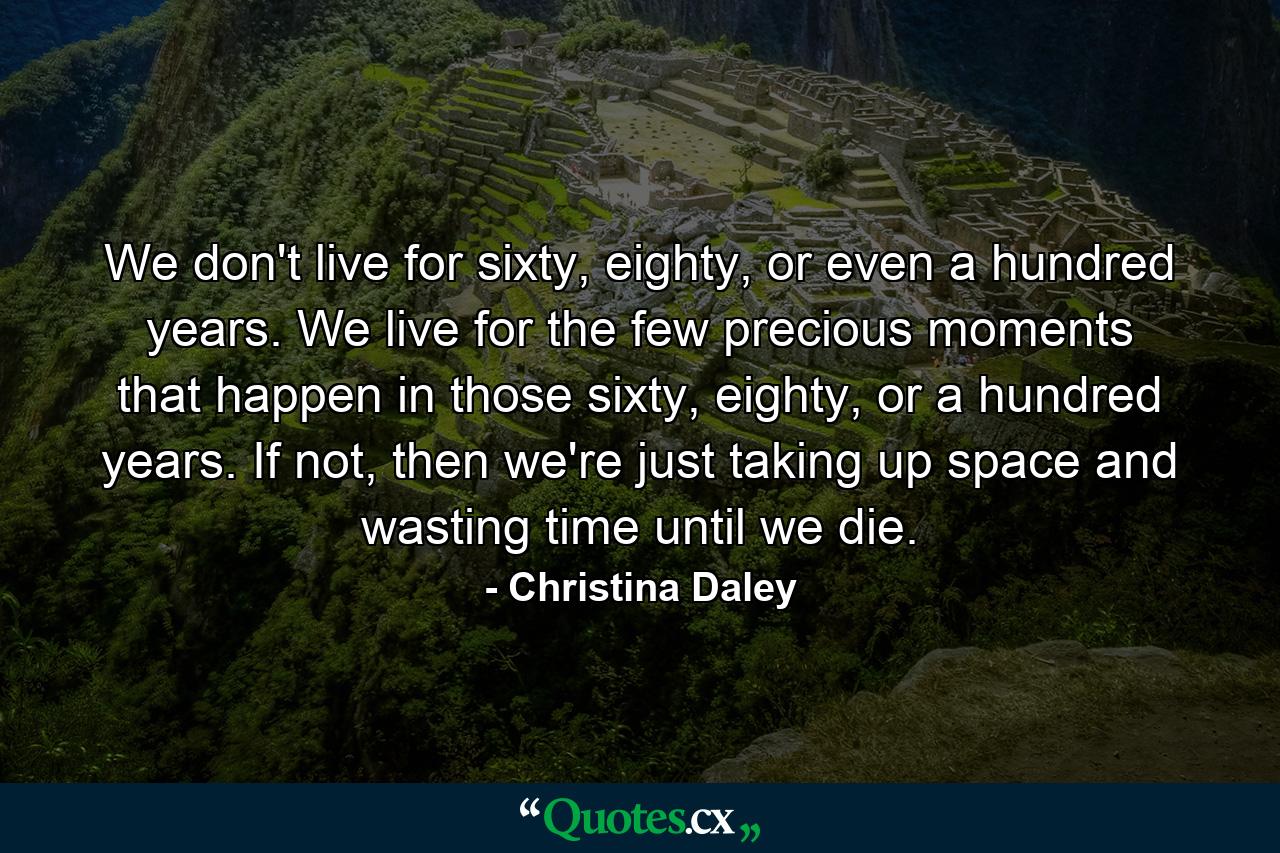 We don't live for sixty, eighty, or even a hundred years. We live for the few precious moments that happen in those sixty, eighty, or a hundred years. If not, then we're just taking up space and wasting time until we die. - Quote by Christina Daley