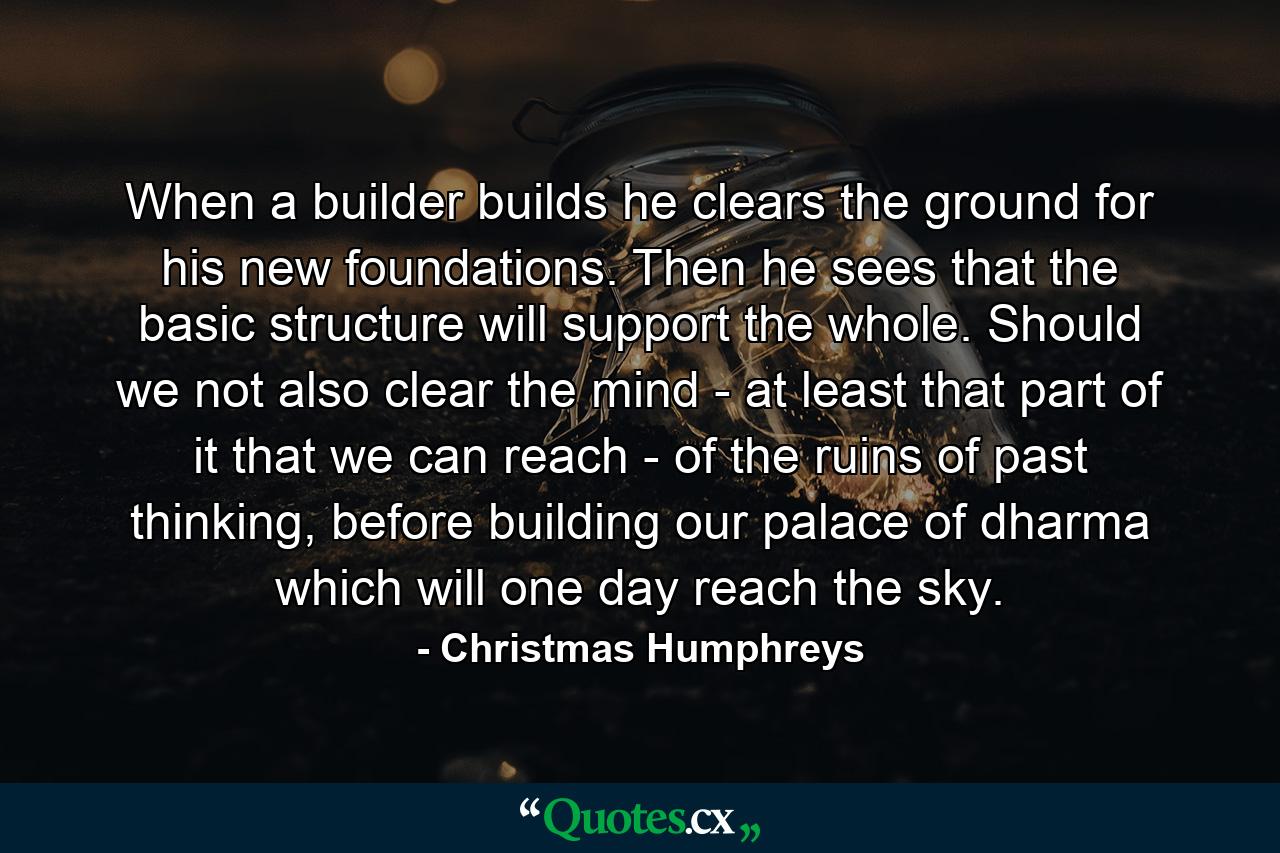 When a builder builds he clears the ground for his new foundations. Then he sees that the basic structure will support the whole. Should we not also clear the mind - at least that part of it that we can reach - of the ruins of past thinking, before building our palace of dharma which will one day reach the sky. - Quote by Christmas Humphreys