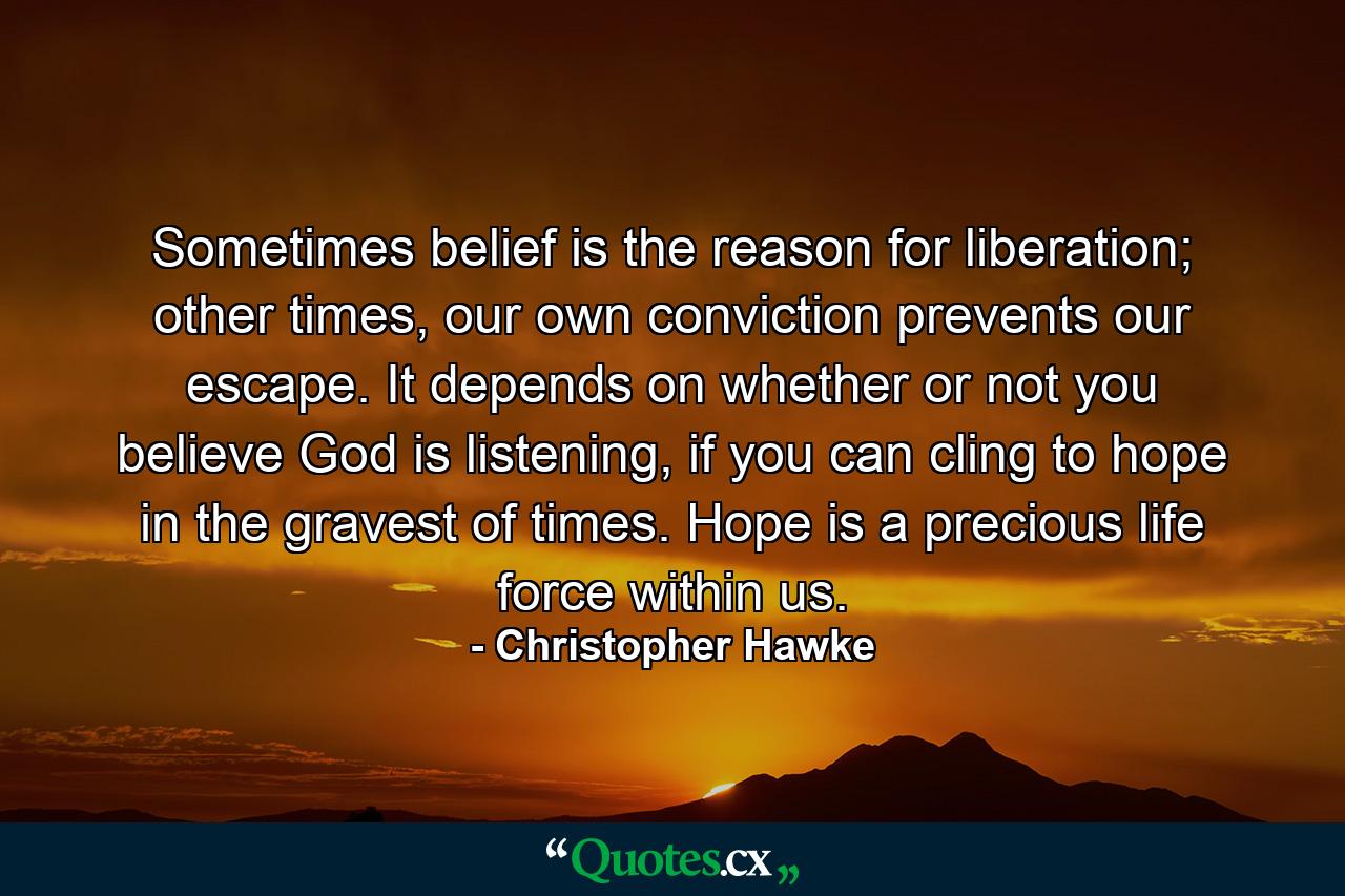 Sometimes belief is the reason for liberation; other times, our own conviction prevents our escape. It depends on whether or not you believe God is listening, if you can cling to hope in the gravest of times. Hope is a precious life force within us. - Quote by Christopher Hawke