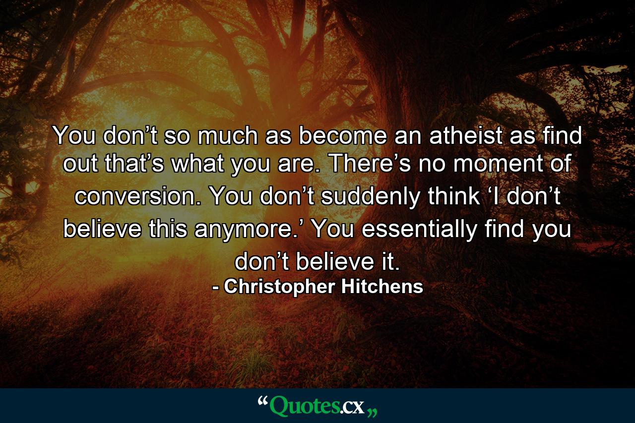 You don’t so much as become an atheist as find out that’s what you are. There’s no moment of conversion. You don’t suddenly think ‘I don’t believe this anymore.’ You essentially find you don’t believe it. - Quote by Christopher Hitchens