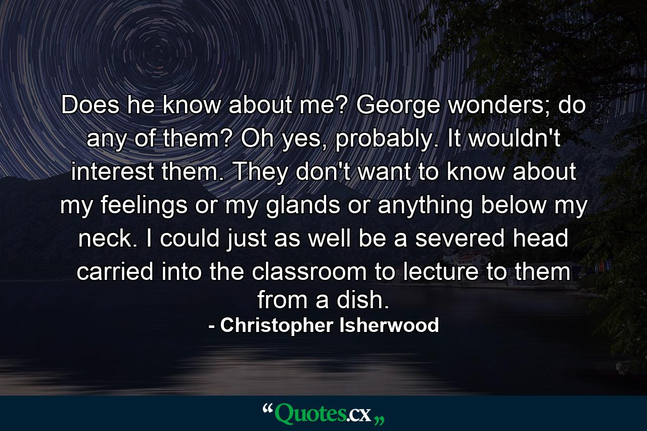 Does he know about me? George wonders; do any of them? Oh yes, probably. It wouldn't interest them. They don't want to know about my feelings or my glands or anything below my neck. I could just as well be a severed head carried into the classroom to lecture to them from a dish. - Quote by Christopher Isherwood