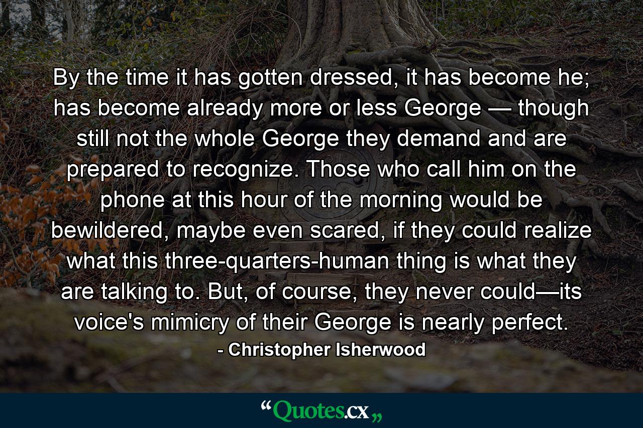 By the time it has gotten dressed, it has become he; has become already more or less George — though still not the whole George they demand and are prepared to recognize. Those who call him on the phone at this hour of the morning would be bewildered, maybe even scared, if they could realize what this three-quarters-human thing is what they are talking to. But, of course, they never could—its voice's mimicry of their George is nearly perfect. - Quote by Christopher Isherwood