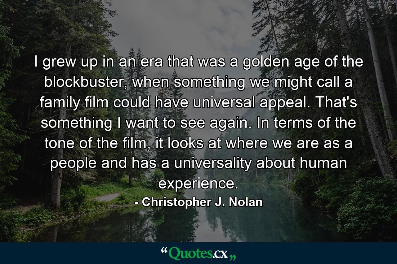 I grew up in an era that was a golden age of the blockbuster, when something we might call a family film could have universal appeal. That's something I want to see again. In terms of the tone of the film, it looks at where we are as a people and has a universality about human experience. - Quote by Christopher J. Nolan