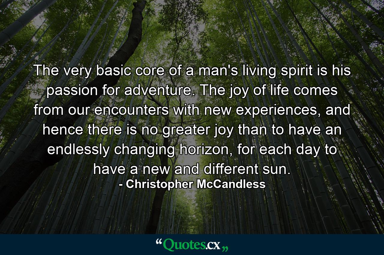 The very basic core of a man's living spirit is his passion for adventure. The joy of life comes from our encounters with new experiences, and hence there is no greater joy than to have an endlessly changing horizon, for each day to have a new and different sun. - Quote by Christopher McCandless