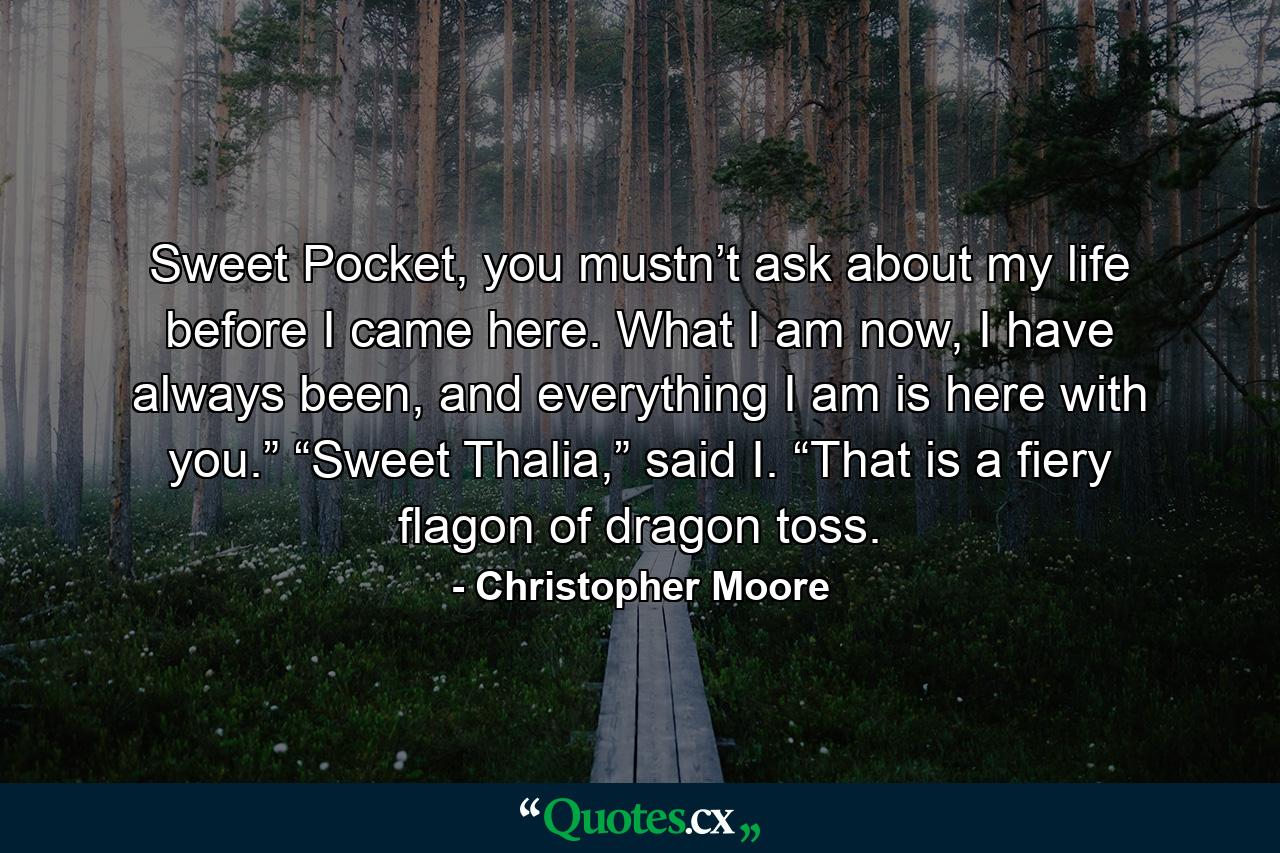 Sweet Pocket, you mustn’t ask about my life before I came here. What I am now, I have always been, and everything I am is here with you.”　　“Sweet Thalia,” said I. “That is a fiery flagon of dragon toss. - Quote by Christopher Moore