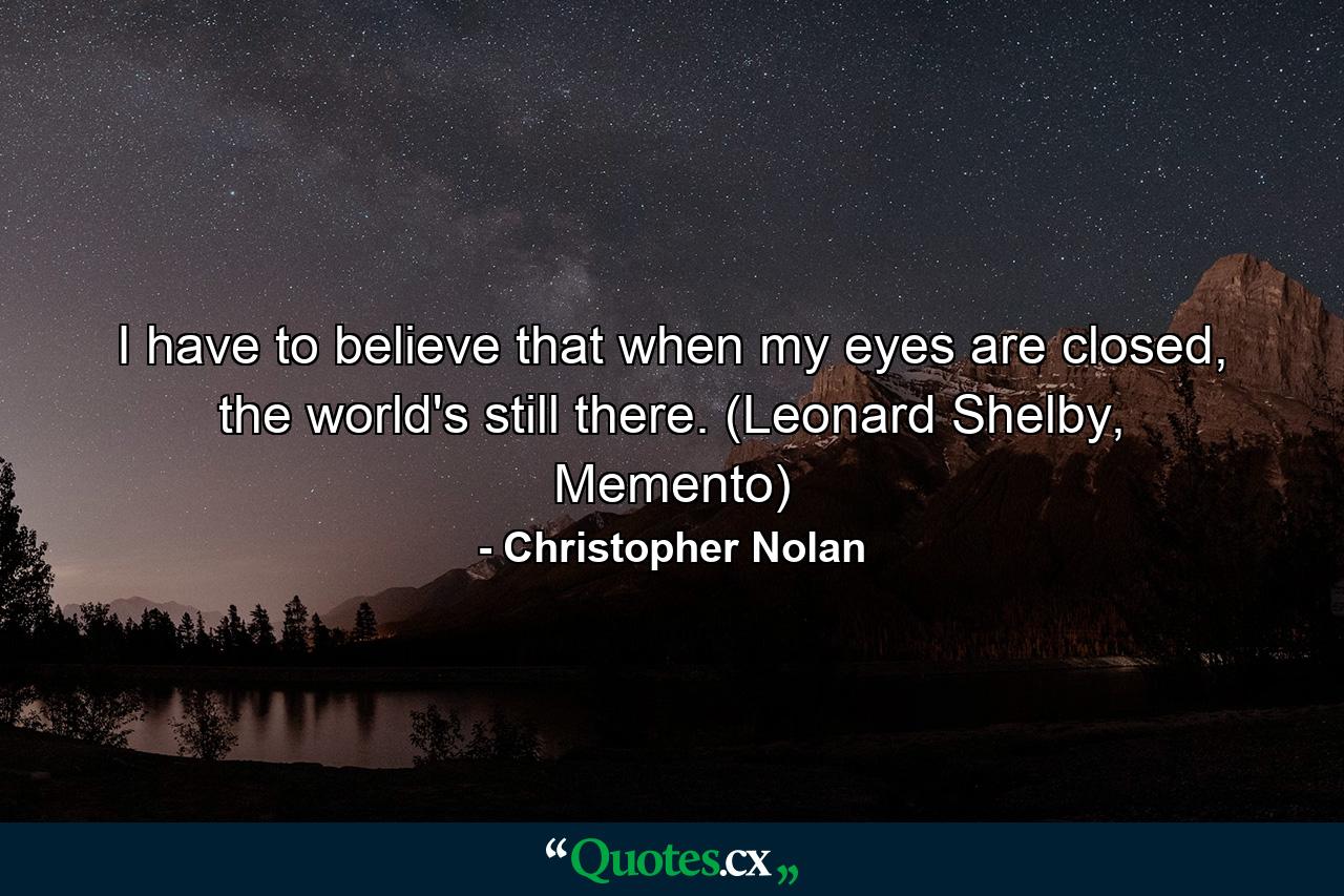 I have to believe that when my eyes are closed, the world's still there. (Leonard Shelby, Memento) - Quote by Christopher Nolan