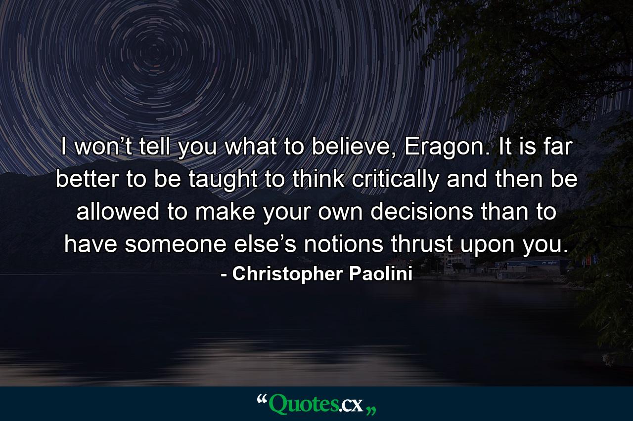 I won’t tell you what to believe, Eragon. It is far better to be taught to think critically and then be allowed to make your own decisions than to have someone else’s notions thrust upon you. - Quote by Christopher Paolini