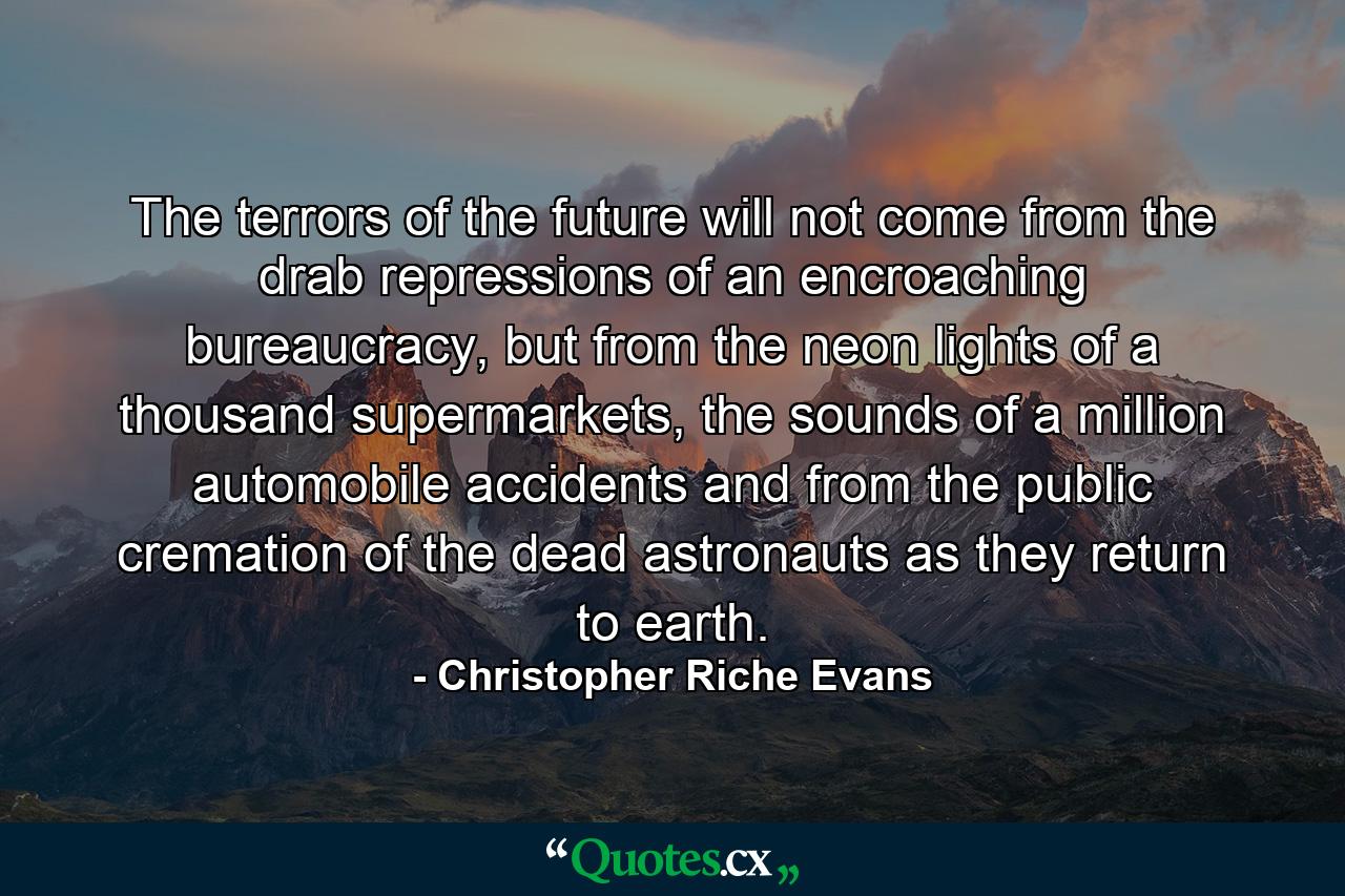 The terrors of the future will not come from the drab repressions of an encroaching bureaucracy, but from the neon lights of a thousand supermarkets, the sounds of a million automobile accidents and from the public cremation of the dead astronauts as they return to earth. - Quote by Christopher Riche Evans