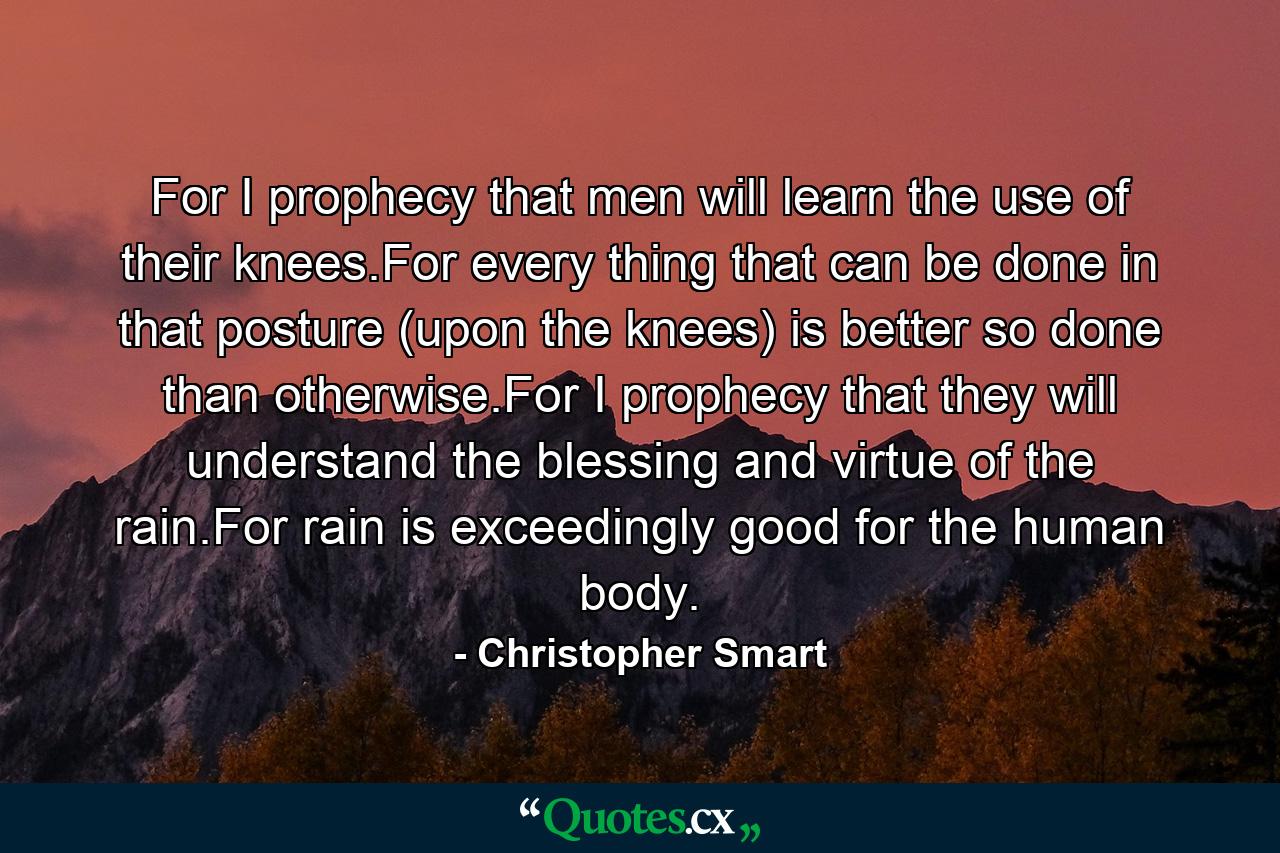 For I prophecy that men will learn the use of their knees.For every thing that can be done in that posture (upon the knees) is better so done than otherwise.For I prophecy that they will understand the blessing and virtue of the rain.For rain is exceedingly good for the human body. - Quote by Christopher Smart