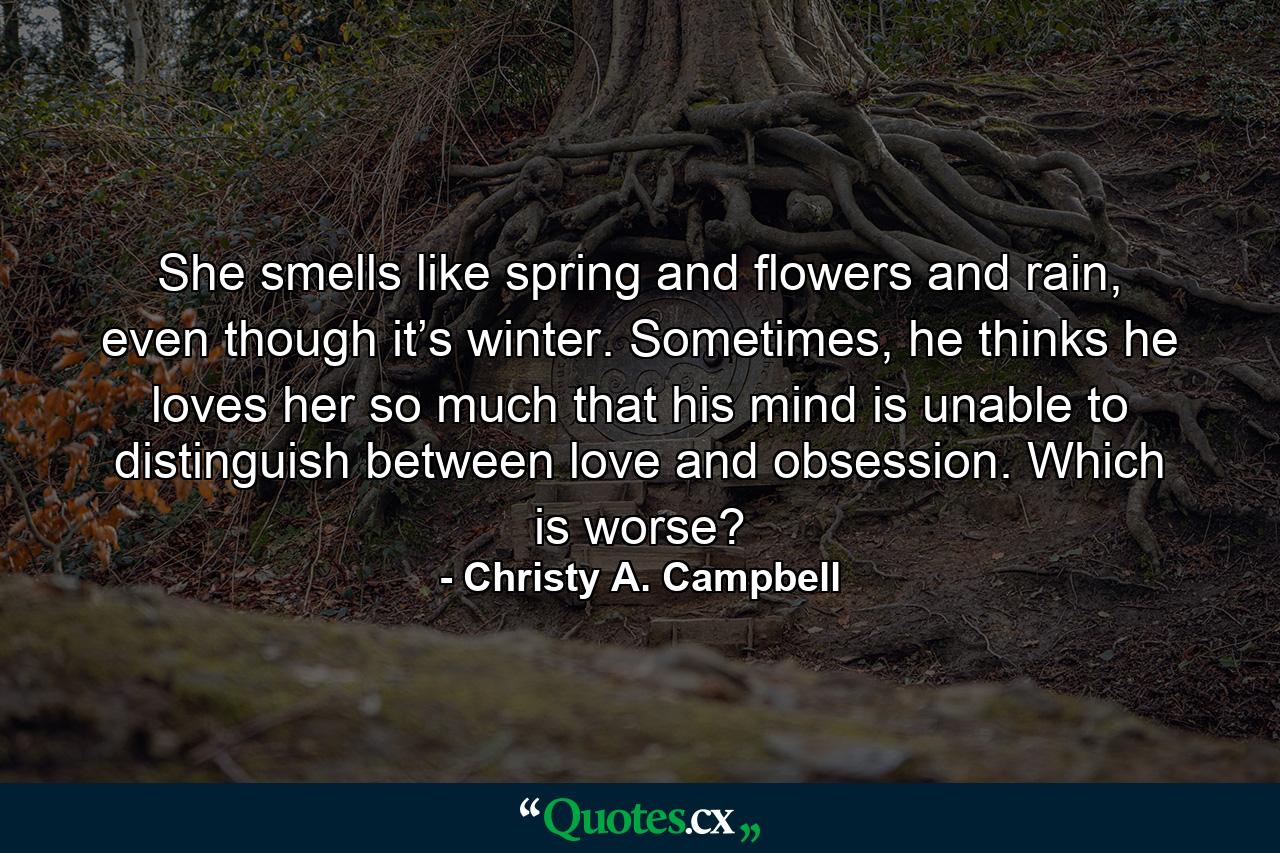 She smells like spring and flowers and rain, even though it’s winter. Sometimes, he thinks he loves her so much that his mind is unable to distinguish between love and obsession. Which is worse? - Quote by Christy A. Campbell