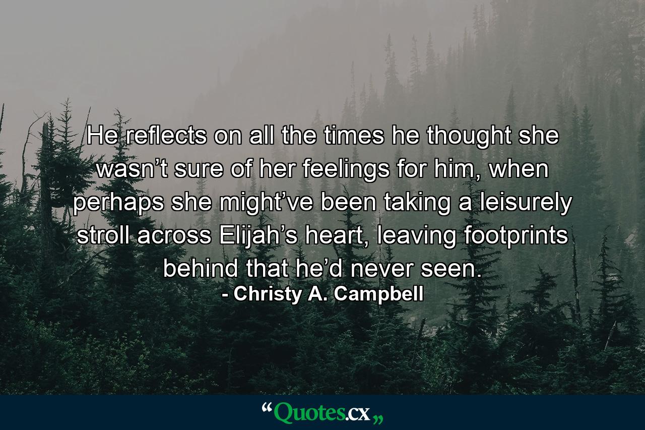 He reflects on all the times he thought she wasn’t sure of her feelings for him, when perhaps she might’ve been taking a leisurely stroll across Elijah’s heart, leaving footprints behind that he’d never seen. - Quote by Christy A. Campbell